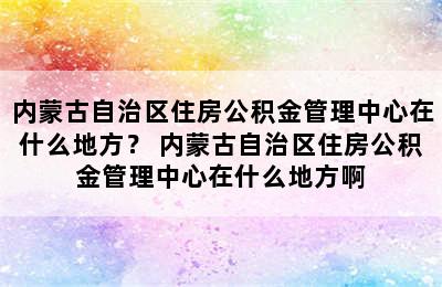 内蒙古自治区住房公积金管理中心在什么地方？ 内蒙古自治区住房公积金管理中心在什么地方啊